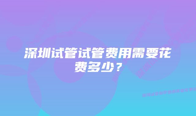 深圳试管试管费用需要花费多少？