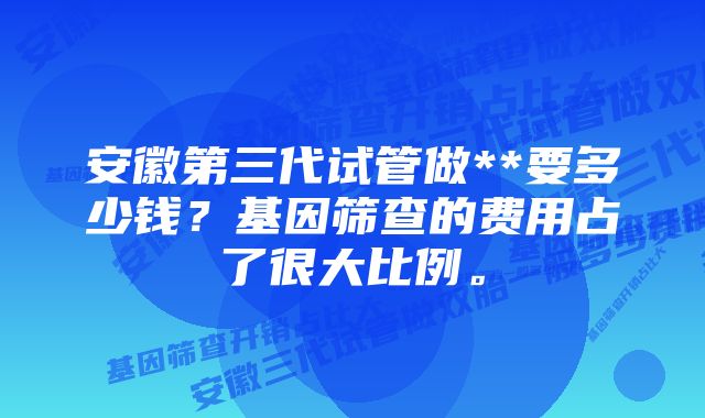 安徽第三代试管做**要多少钱？基因筛查的费用占了很大比例。