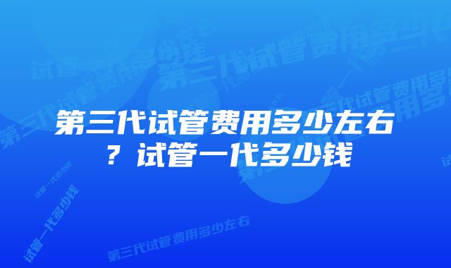 第三代试管费用多少左右？试管一代多少钱