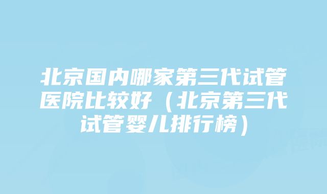 北京国内哪家第三代试管医院比较好（北京第三代试管婴儿排行榜）