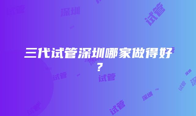 三代试管深圳哪家做得好？