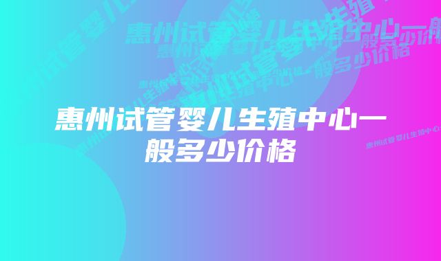 惠州试管婴儿生殖中心一般多少价格