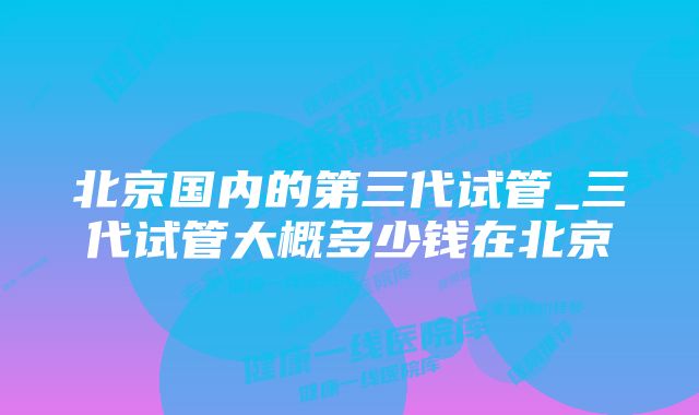 北京国内的第三代试管_三代试管大概多少钱在北京