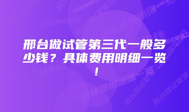 邢台做试管第三代一般多少钱？具体费用明细一览！