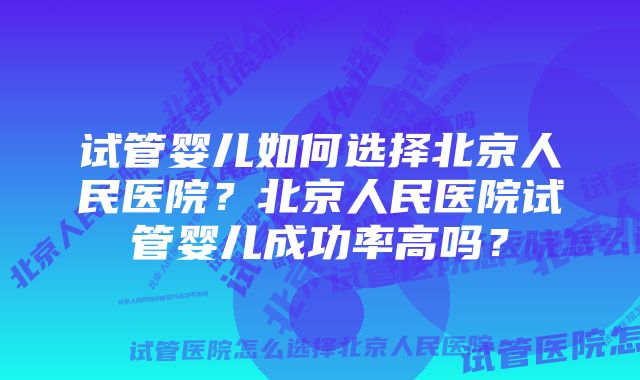 试管婴儿如何选择北京人民医院？北京人民医院试管婴儿成功率高吗？