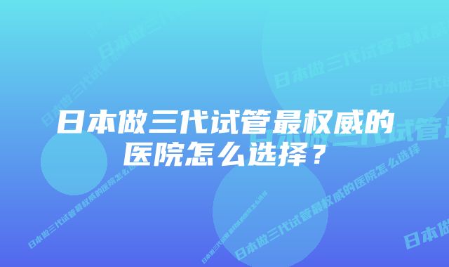 日本做三代试管最权威的医院怎么选择？