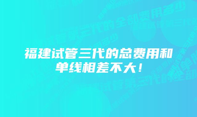 福建试管三代的总费用和单线相差不大！