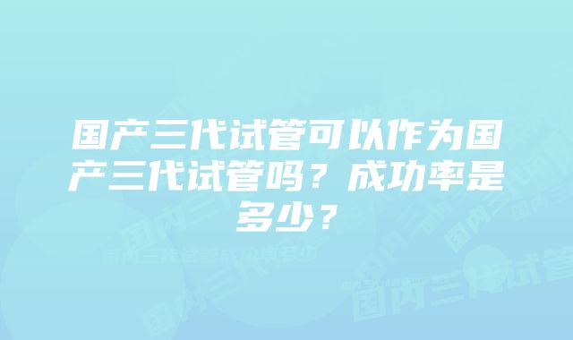 国产三代试管可以作为国产三代试管吗？成功率是多少？