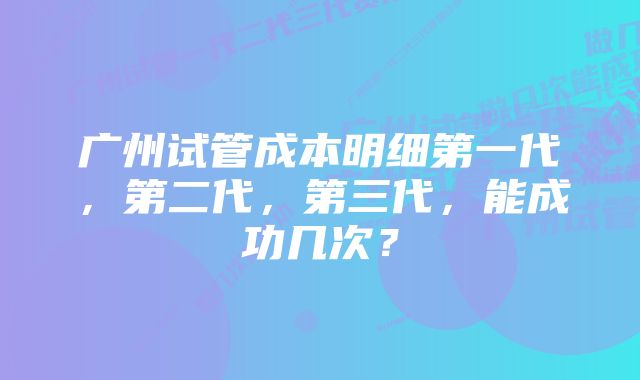 广州试管成本明细第一代，第二代，第三代，能成功几次？