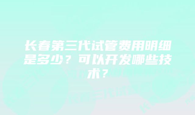 长春第三代试管费用明细是多少？可以开发哪些技术？