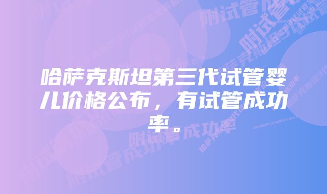 哈萨克斯坦第三代试管婴儿价格公布，有试管成功率。