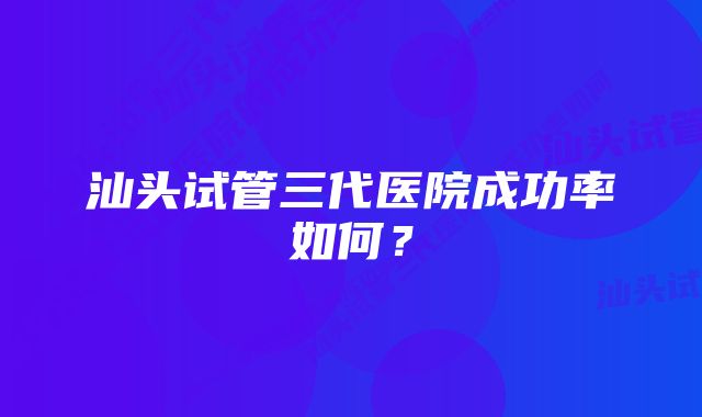 汕头试管三代医院成功率如何？