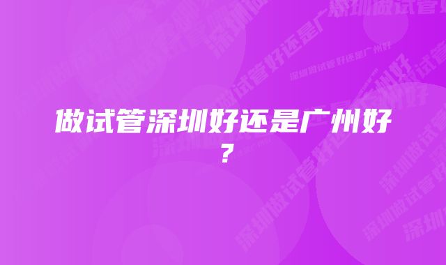 做试管深圳好还是广州好？