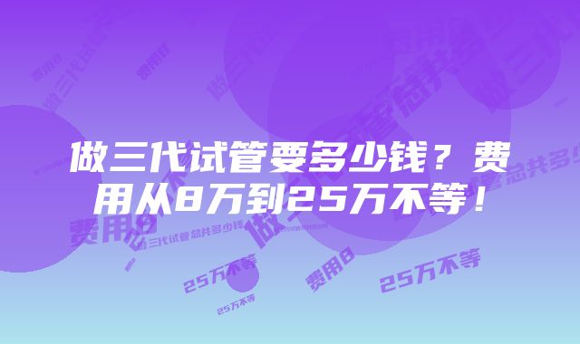 做三代试管要多少钱？费用从8万到25万不等！