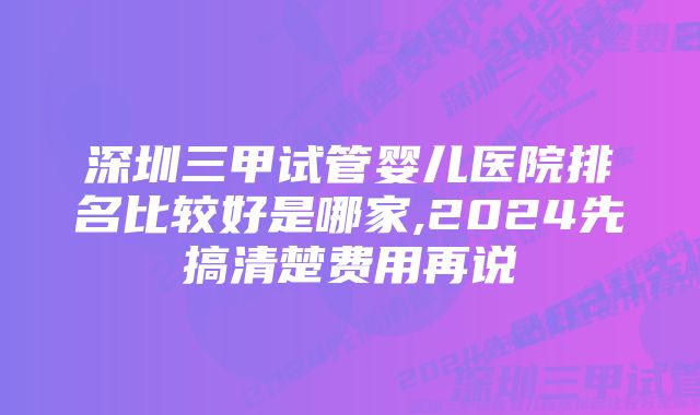 深圳三甲试管婴儿医院排名比较好是哪家,2024先搞清楚费用再说