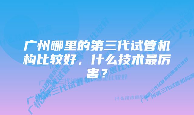 广州哪里的第三代试管机构比较好，什么技术最厉害？