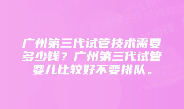 广州第三代试管技术需要多少钱？广州第三代试管婴儿比较好不要排队。