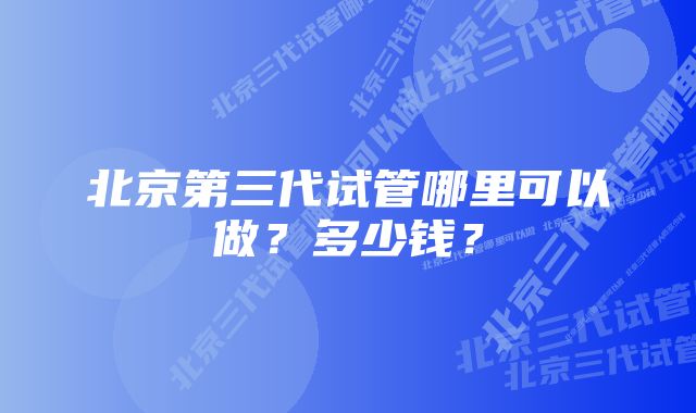 北京第三代试管哪里可以做？多少钱？