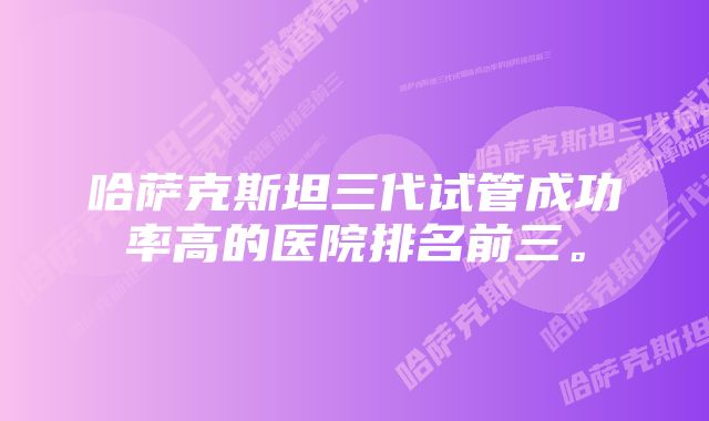 哈萨克斯坦三代试管成功率高的医院排名前三。