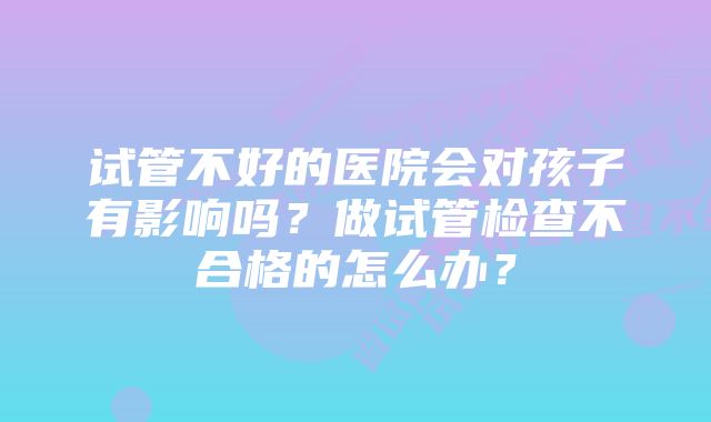 试管不好的医院会对孩子有影响吗？做试管检查不合格的怎么办？