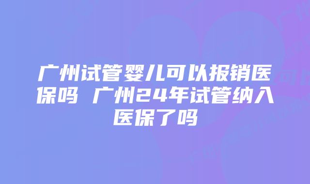 广州试管婴儿可以报销医保吗 广州24年试管纳入医保了吗