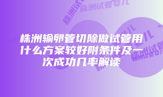 株洲输卵管切除做试管用什么方案较好附条件及一次成功几率解读