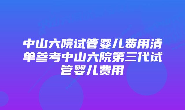 中山六院试管婴儿费用清单参考中山六院第三代试管婴儿费用