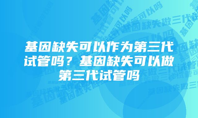 基因缺失可以作为第三代试管吗？基因缺失可以做第三代试管吗