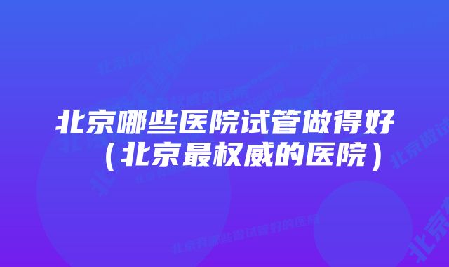 北京哪些医院试管做得好（北京最权威的医院）