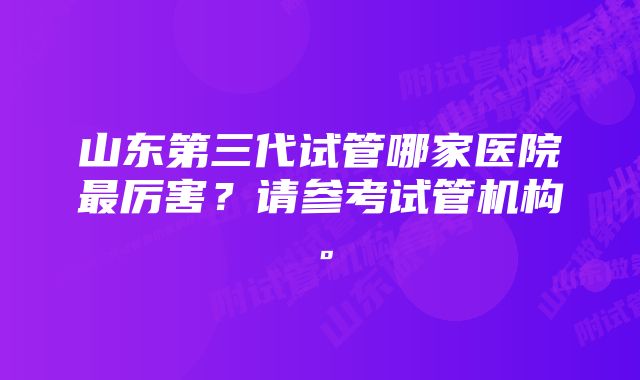 山东第三代试管哪家医院最厉害？请参考试管机构。