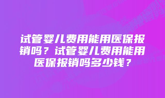 试管婴儿费用能用医保报销吗？试管婴儿费用能用医保报销吗多少钱？