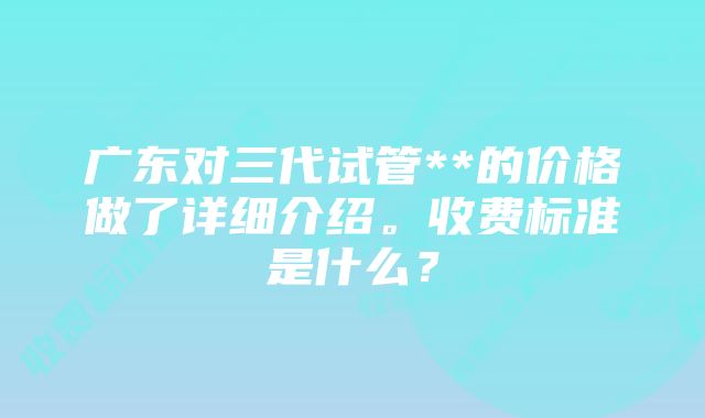 广东对三代试管**的价格做了详细介绍。收费标准是什么？