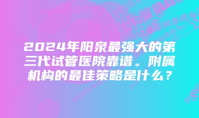 2024年阳泉最强大的第三代试管医院靠谱。附属机构的最佳策略是什么？