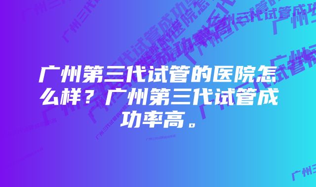 广州第三代试管的医院怎么样？广州第三代试管成功率高。