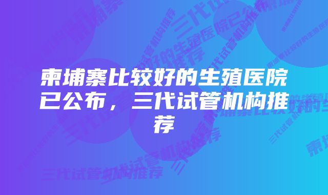 柬埔寨比较好的生殖医院已公布，三代试管机构推荐