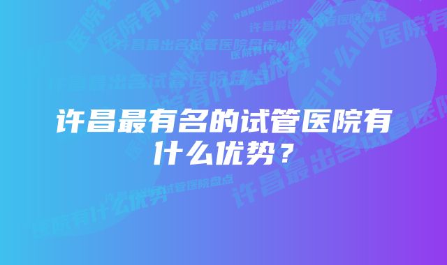 许昌最有名的试管医院有什么优势？