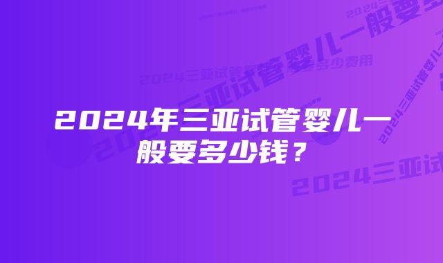 2024年三亚试管婴儿一般要多少钱？