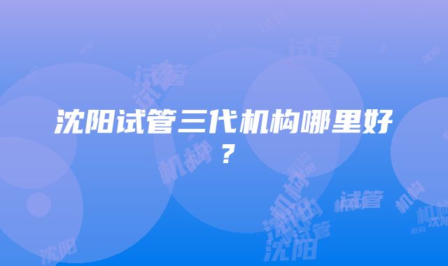 沈阳试管三代机构哪里好？