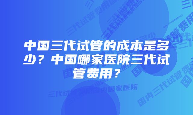 中国三代试管的成本是多少？中国哪家医院三代试管费用？