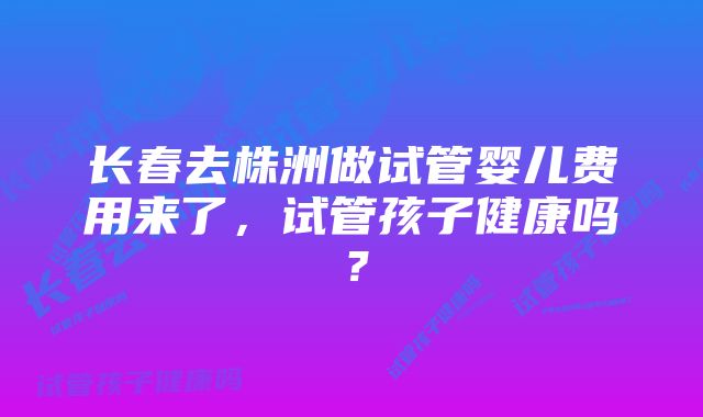 长春去株洲做试管婴儿费用来了，试管孩子健康吗？