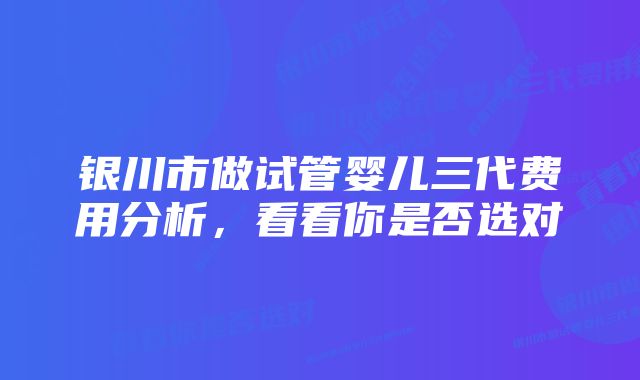 银川市做试管婴儿三代费用分析，看看你是否选对