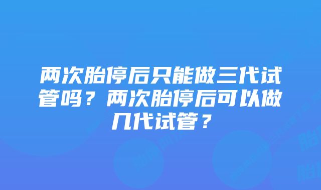 两次胎停后只能做三代试管吗？两次胎停后可以做几代试管？