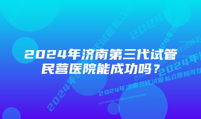 2024年济南第三代试管民营医院能成功吗？