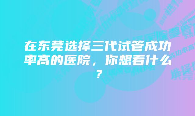 在东莞选择三代试管成功率高的医院，你想看什么？