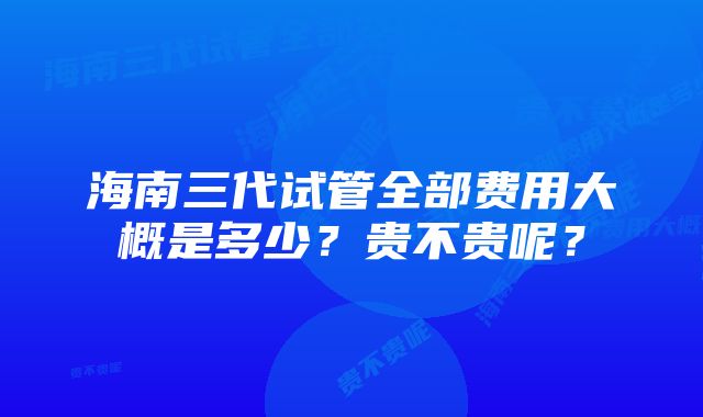 海南三代试管全部费用大概是多少？贵不贵呢？