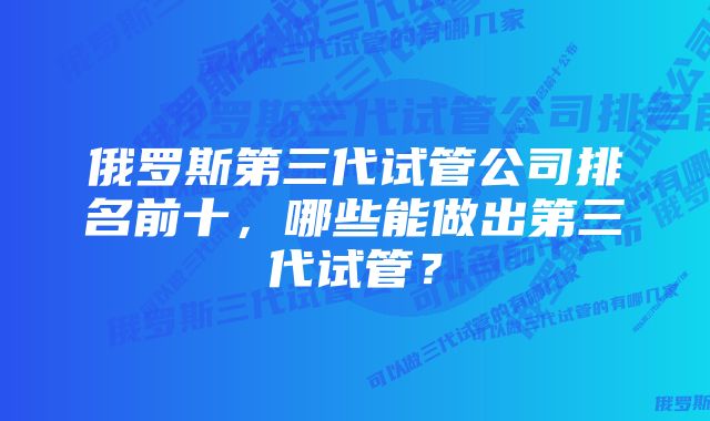 俄罗斯第三代试管公司排名前十，哪些能做出第三代试管？