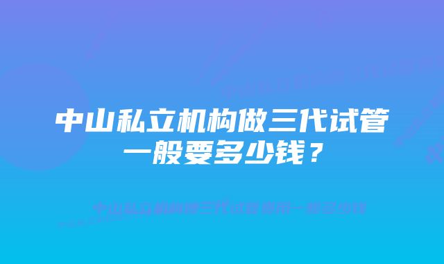 中山私立机构做三代试管一般要多少钱？