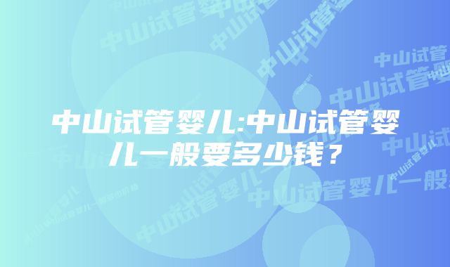 中山试管婴儿:中山试管婴儿一般要多少钱？