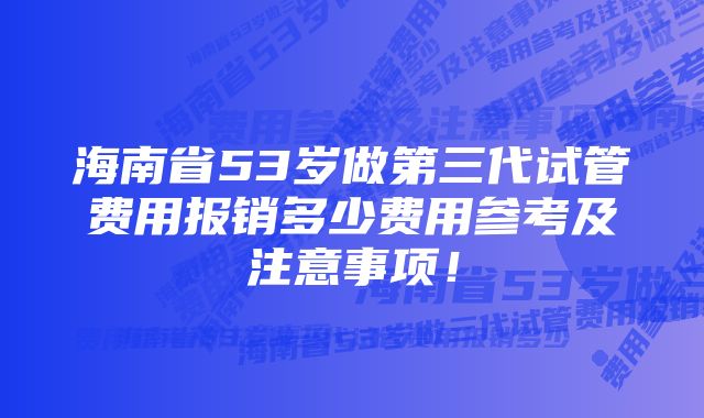 海南省53岁做第三代试管费用报销多少费用参考及注意事项！