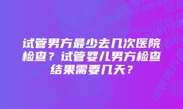 试管男方最少去几次医院检查？试管婴儿男方检查结果需要几天？